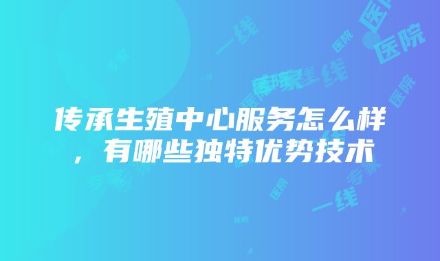 传承生殖中心服务怎么样，有哪些独特优势技术