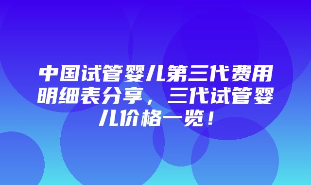 中国试管婴儿第三代费用明细表分享，三代试管婴儿价格一览！