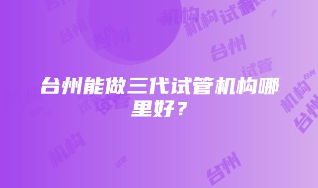 台州能做三代试管机构哪里好？