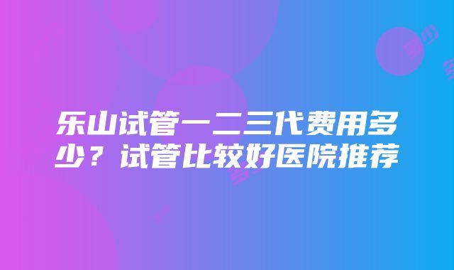 乐山试管一二三代费用多少？试管比较好医院推荐