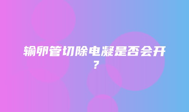 输卵管切除电凝是否会开？