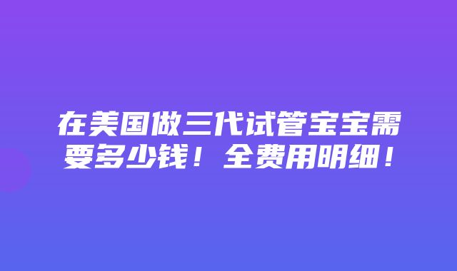 在美国做三代试管宝宝需要多少钱！全费用明细！