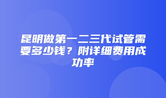 昆明做第一二三代试管需要多少钱？附详细费用成功率