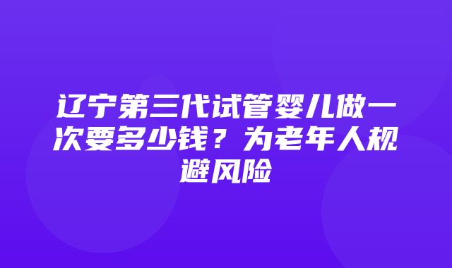 辽宁第三代试管婴儿做一次要多少钱？为老年人规避风险