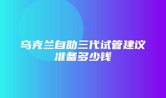 乌克兰自助三代试管建议准备多少钱