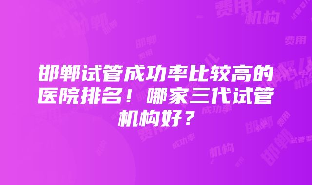 邯郸试管成功率比较高的医院排名！哪家三代试管机构好？