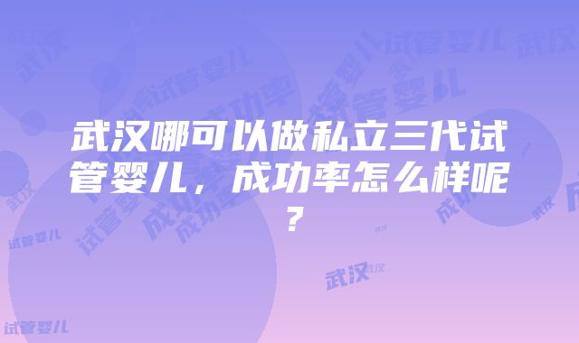 武汉哪可以做私立三代试管婴儿，成功率怎么样呢？