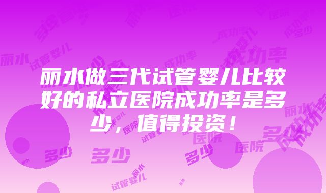 丽水做三代试管婴儿比较好的私立医院成功率是多少，值得投资！