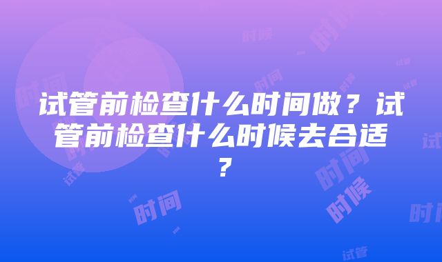 试管前检查什么时间做？试管前检查什么时候去合适？