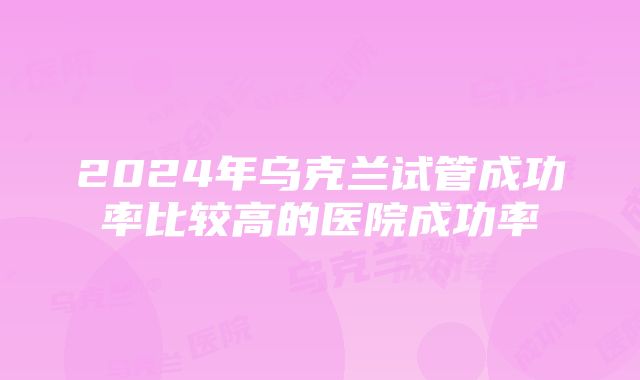 2024年乌克兰试管成功率比较高的医院成功率