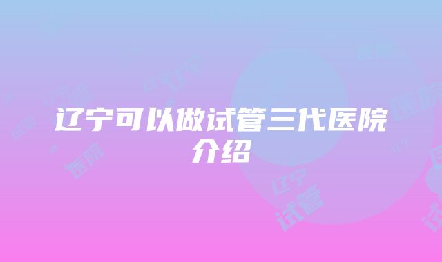 辽宁可以做试管三代医院介绍