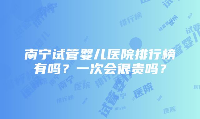 南宁试管婴儿医院排行榜有吗？一次会很贵吗？