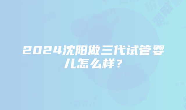 2024沈阳做三代试管婴儿怎么样？