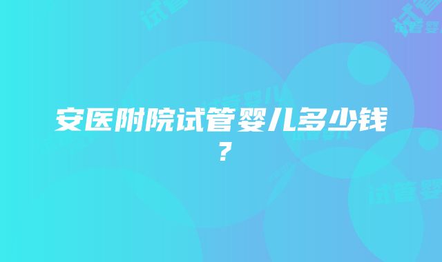 安医附院试管婴儿多少钱？