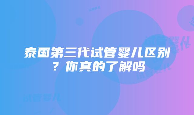 泰国第三代试管婴儿区别？你真的了解吗