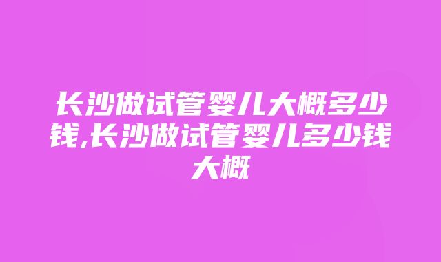 长沙做试管婴儿大概多少钱,长沙做试管婴儿多少钱大概