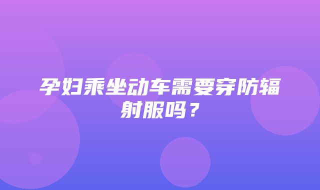 孕妇乘坐动车需要穿防辐射服吗？