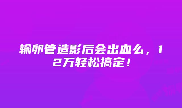 输卵管造影后会出血么，12万轻松搞定！