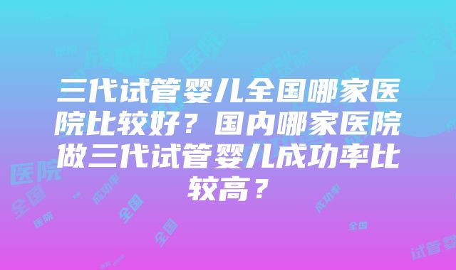 三代试管婴儿全国哪家医院比较好？国内哪家医院做三代试管婴儿成功率比较高？