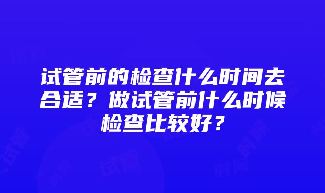 试管前的检查什么时间去合适？做试管前什么时候检查比较好？