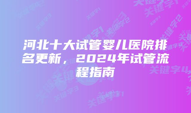 河北十大试管婴儿医院排名更新，2024年试管流程指南