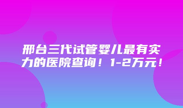 邢台三代试管婴儿最有实力的医院查询！1-2万元！