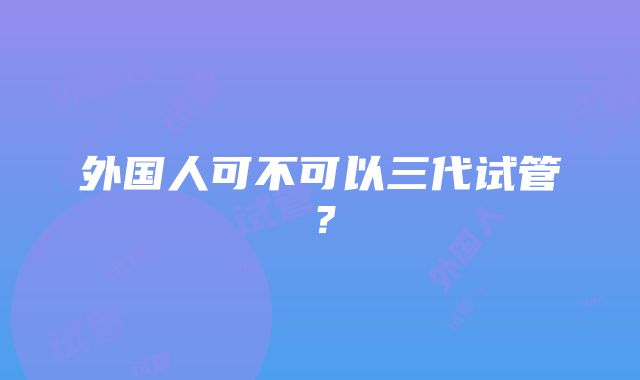 外国人可不可以三代试管？