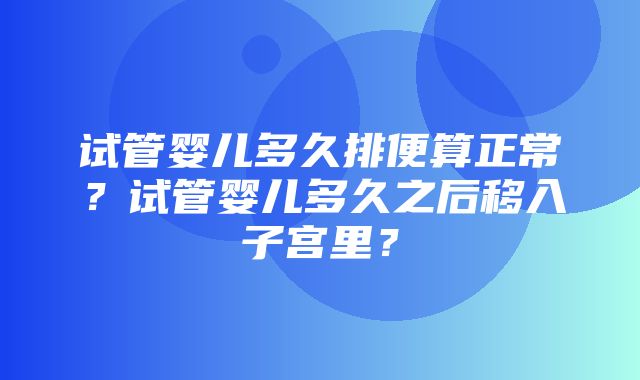 试管婴儿多久排便算正常？试管婴儿多久之后移入子宫里？