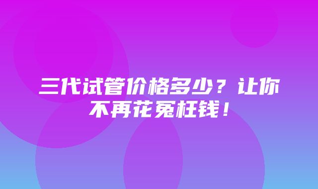 三代试管价格多少？让你不再花冤枉钱！