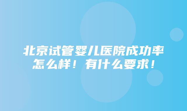 北京试管婴儿医院成功率怎么样！有什么要求！