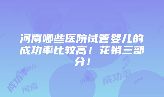 河南哪些医院试管婴儿的成功率比较高！花销三部分！