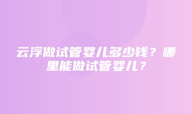 云浮做试管婴儿多少钱？哪里能做试管婴儿？