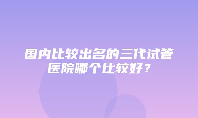 国内比较出名的三代试管医院哪个比较好？