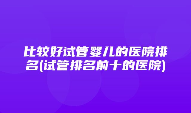 比较好试管婴儿的医院排名(试管排名前十的医院)