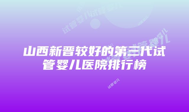 山西新晋较好的第三代试管婴儿医院排行榜