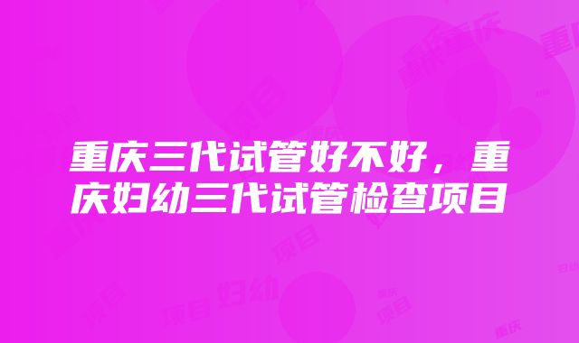 重庆三代试管好不好，重庆妇幼三代试管检查项目