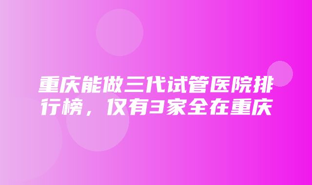 重庆能做三代试管医院排行榜，仅有3家全在重庆