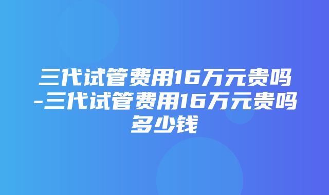 三代试管费用16万元贵吗-三代试管费用16万元贵吗多少钱