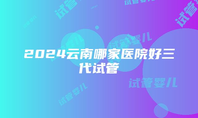 2024云南哪家医院好三代试管