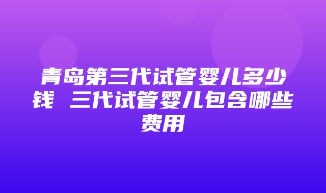 青岛第三代试管婴儿多少钱 三代试管婴儿包含哪些费用