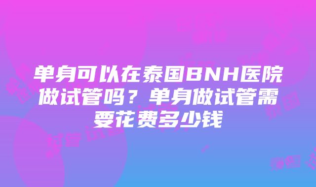 单身可以在泰国BNH医院做试管吗？单身做试管需要花费多少钱