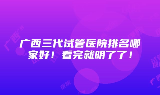 广西三代试管医院排名哪家好！看完就明了了！