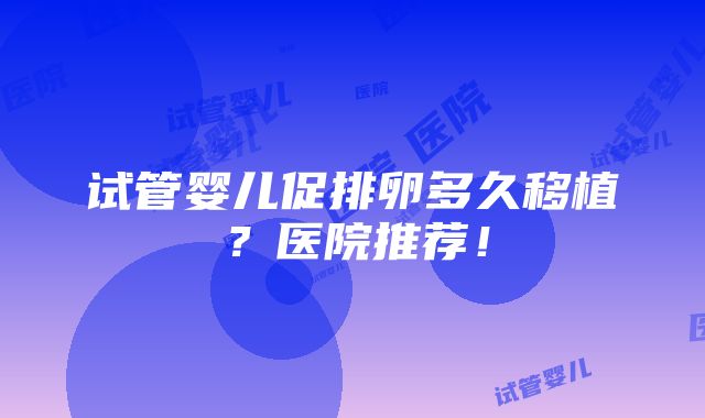 试管婴儿促排卵多久移植？医院推荐！