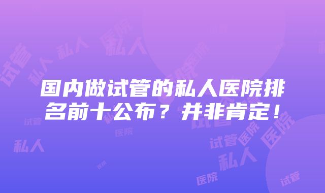 国内做试管的私人医院排名前十公布？并非肯定！