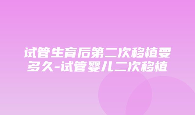 试管生育后第二次移植要多久-试管婴儿二次移植