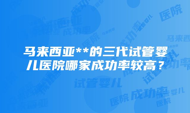 马来西亚**的三代试管婴儿医院哪家成功率较高？