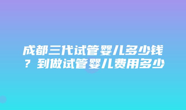 成都三代试管婴儿多少钱？到做试管婴儿费用多少