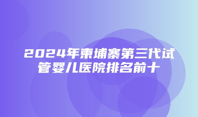 2024年柬埔寨第三代试管婴儿医院排名前十