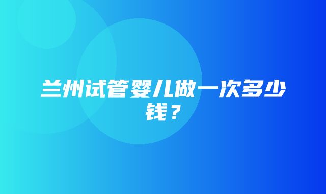 兰州试管婴儿做一次多少钱？