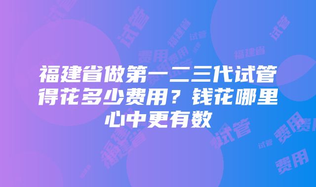 福建省做第一二三代试管得花多少费用？钱花哪里心中更有数